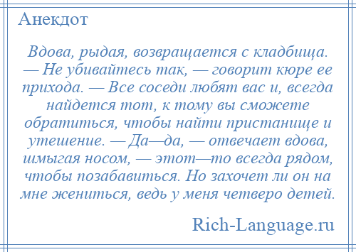 
    Вдова, рыдая, возвращается с кладбища. — Не убивайтесь так, — говорит кюре ее прихода. — Все соседи любят вас и, всегда найдется тот, к тому вы сможете обратиться, чтобы найти пристанище и утешение. — Да—да, — отвечает вдова, шмыгая носом, — этот—то всегда рядом, чтобы позабавиться. Но захочет ли он на мне жениться, ведь у меня четверо детей.