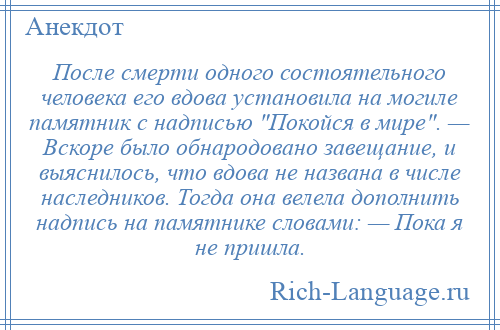 
    После смерти одного состоятельного человека его вдова установила на могиле памятник с надписью Покойся в мире . — Вскоре было обнародовано завещание, и выяснилось, что вдова не названа в числе наследников. Тогда она велела дополнить надпись на памятнике словами: — Пока я не пришла.