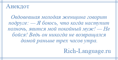 
    Овдовевшая молодая женщина говорит подруге: — Я боюсь, что когда наступит полночь, явится мой покойный муж! — Не бойся! Ведь он никогда не возвращался домой раньше трех часов утра.