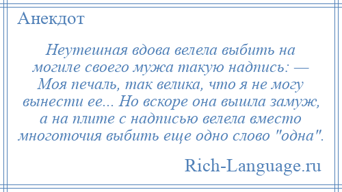 
    Неутешная вдова велела выбить на могиле своего мужа такую надпись: — Моя печаль, так велика, что я не могу вынести ее... Но вскоре она вышла замуж, а на плите с надписью велела вместо многоточия выбить еще одно слово одна .
