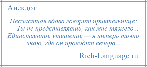 
    Несчастная вдова говорит приятельнице: — Ты не представляешь, как мне тяжело... Единственное утешение — я теперь точно знаю, где он проводит вечера...