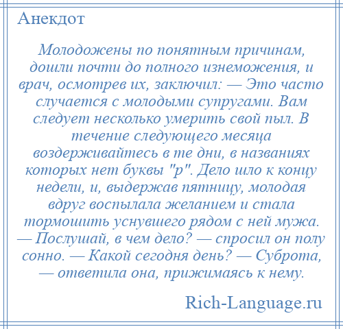 
    Молодожены по понятным причинам, дошли почти до полного изнеможения, и врач, осмотрев их, заключил: — Это часто случается с молодыми супругами. Вам следует несколько умерить свой пыл. В течение следующего месяца воздерживайтесь в те дни, в названиях которых нет буквы р . Дело шло к концу недели, и, выдержав пятницу, молодая вдруг воспылала желанием и стала тормошить уснувшего рядом с ней мужа. — Послушай, в чем дело? — спросил он полу сонно. — Какой сегодня день? — Суброта, — ответила она, прижимаясь к нему.