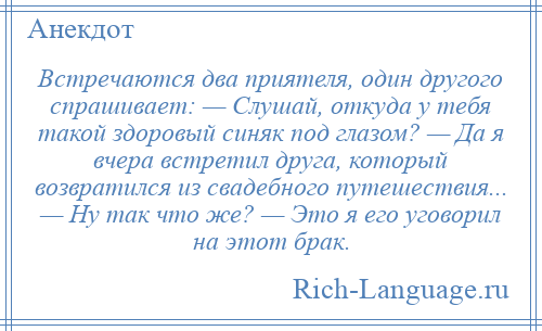 
    Встречаются два приятеля, один другого спрашивает: — Слушай, откуда у тебя такой здоровый синяк под глазом? — Да я вчера встретил друга, который возвратился из свадебного путешествия... — Ну так что же? — Это я его уговорил на этот брак.