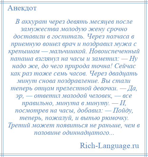 
    В аккурат через девять месяцев после замужества молодую жену срочно доставили в госпиталь. Через полчаса в приемную вошел врач и поздравил мужа с крепышом — мальчишкой. Новоиспеченный папаша взглянул на часы и заметил: — Ну надо же, до чего природа точна! Сейчас как раз тоже семь часов. Через двадцать минут снова поздравление. Вы стали теперь отцом прелестной девочки. — Да, эр, — ответил молодой человек, — все правильно, минута в минуту. — И, посмотрев на часы, добавил: — Пойду, теперь, пожалуй, и выпью рюмочку. Третий может появиться не раньше, чем в половине одиннадцатого...