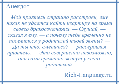 
    Мой приятель страшно расстроен, ему никак не удается найти квартиру на время своего бракосочетания. — Слушай, — сказал я ему, — а почему тебе временно не поселиться у родителей твоей жены? — Да ты что, смеешься? — рассердился приятель. — Это совершенно невозможно, они сами временно живут у своих родителей.