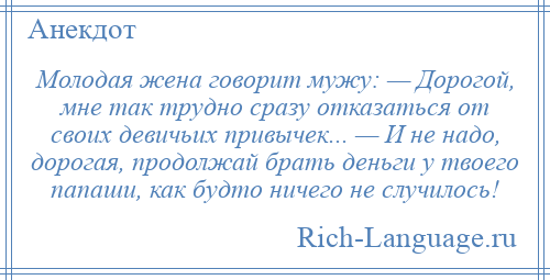 
    Молодая жена говорит мужу: — Дорогой, мне так трудно сразу отказаться от своих девичьих привычек... — И не надо, дорогая, продолжай брать деньги у твоего папаши, как будто ничего не случилось!