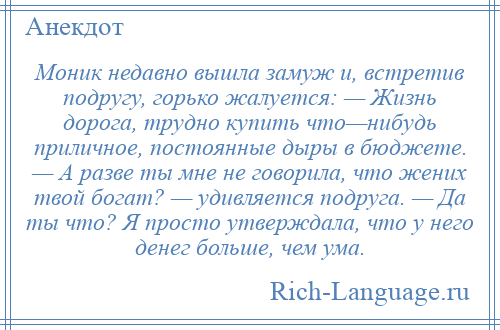 
    Моник недавно вышла замуж и, встретив подругу, горько жалуется: — Жизнь дорога, трудно купить что—нибудь приличное, постоянные дыры в бюджете. — А разве ты мне не говорила, что жених твой богат? — удивляется подруга. — Да ты что? Я просто утверждала, что у него денег больше, чем ума.
