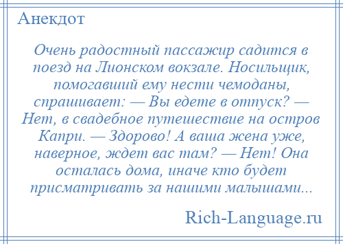 
    Очень радостный пассажир садится в поезд на Лионском вокзале. Носильщик, помогавший ему нести чемоданы, спрашивает: — Вы едете в отпуск? — Нет, в свадебное путешествие на остров Капри. — Здорово! А ваша жена уже, наверное, ждет вас там? — Нет! Она осталась дома, иначе кто будет присматривать за нашими малышами...