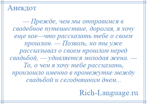 
    — Прежде, чем мы отправимся в свадебное путешествие, дорогая, я хочу еще кое—что рассказать тебе о своем прошлом. — Позволь, но ты уже рассказывал о своем прошлом перед свадьбой, — удивляется молодая жена. — То, о чем я хочу тебе рассказать, произошло именно в промежутке между свадьбой и сегодняшним днем...