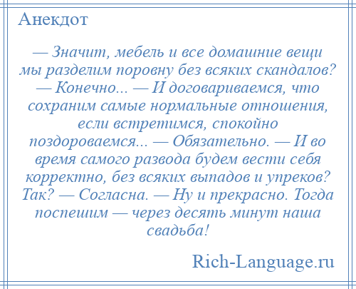 
    — Значит, мебель и все домашние вещи мы разделим поровну без всяких скандалов? — Конечно... — И договариваемся, что сохраним самые нормальные отношения, если встретимся, спокойно поздороваемся... — Обязательно. — И во время самого развода будем вести себя корректно, без всяких выпадов и упреков? Так? — Согласна. — Ну и прекрасно. Тогда поспешим — через десять минут наша свадьба!