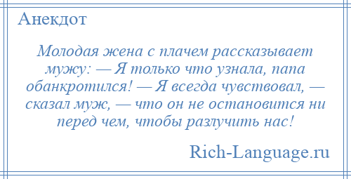 
    Молодая жена с плачем рассказывает мужу: — Я только что узнала, папа обанкротился! — Я всегда чувствовал, — сказал муж, — что он не остановится ни перед чем, чтобы разлучить нас!