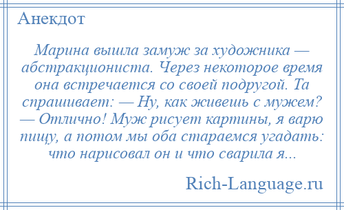 
    Марина вышла замуж за художника — абстракциониста. Через некоторое время она встречается со своей подругой. Та спрашивает: — Ну, как живешь с мужем? — Отлично! Муж рисует картины, я варю пищу, а потом мы оба стараемся угадать: что нарисовал он и что сварила я...
