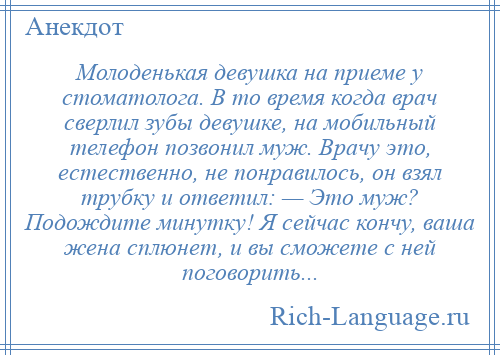 
    Молоденькая девушка на приеме у стоматолога. В то время когда врач сверлил зубы девушке, на мобильный телефон позвонил муж. Врачу это, естественно, не понравилось, он взял трубку и ответил: — Это муж? Подождите минутку! Я сейчас кончу, ваша жена сплюнет, и вы сможете с ней поговорить...