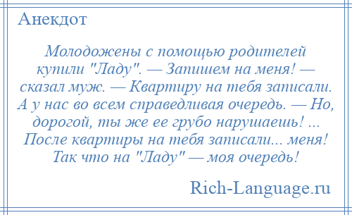 
    Молодожены с помощью родителей купили Ладу . — Запишем на меня! — сказал муж. — Квартиру на тебя записали. А у нас во всем справедливая очередь. — Но, дорогой, ты же ее грубо нарушаешь! ... После квартиры на тебя записали... меня! Так что на Ладу — моя очередь!