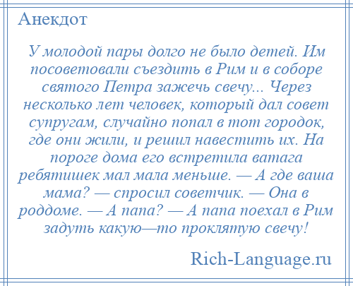 
    У молодой пары долго не было детей. Им посоветовали съездить в Рим и в соборе святого Петра зажечь свечу... Через несколько лет человек, который дал совет супругам, случайно попал в тот городок, где они жили, и решил навестить их. На пороге дома его встретила ватага ребятишек мал мала меньше. — А где ваша мама? — спросил советчик. — Она в роддоме. — А папа? — А папа поехал в Рим задуть какую—то проклятую свечу!