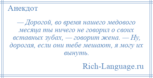 
    — Дорогой, во время нашего медового месяца ты ничего не говорил о своих вставных зубах, — говорит жена. — Ну, дорогая, если они тебе мешают, я могу их вынуть.