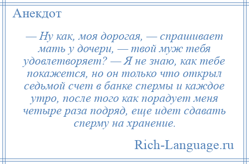 
    — Ну как, моя дорогая, — спрашивает мать у дочери, — твой муж тебя удовлетворяет? — Я не знаю, как тебе покажется, но он только что открыл седьмой счет в банке спермы и каждое утро, после того как порадует меня четыре раза подряд, еще идет сдавать сперму на хранение.