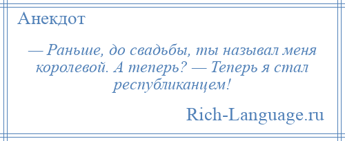 
    — Раньше, до свадьбы, ты называл меня королевой. А теперь? — Теперь я стал республиканцем!