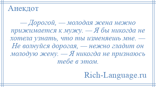 
    — Дорогой, — молодая жена нежно прижимается к мужу. — Я бы никогда не хотела узнать, что ты изменяешь мне. — Не волнуйся дорогая, — нежно гладит он молодую жену. — Я никогда не признаюсь тебе в этом.