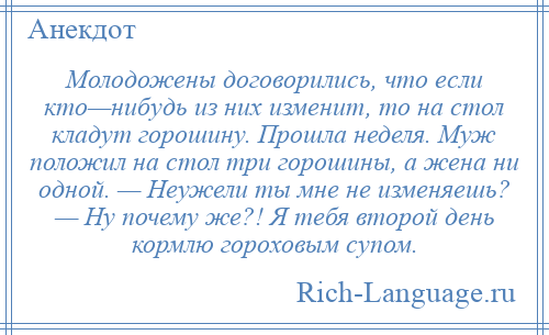 
    Молодожены договорились, что если кто—нибудь из них изменит, то на стол кладут горошину. Прошла неделя. Муж положил на стол три горошины, а жена ни одной. — Неужели ты мне не изменяешь? — Ну почему же?! Я тебя второй день кормлю гороховым супом.