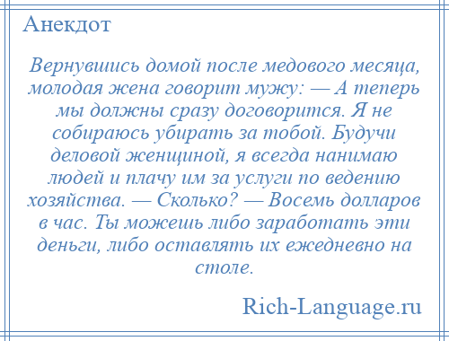 
    Вернувшись домой после медового месяца, молодая жена говорит мужу: — А теперь мы должны сразу договорится. Я не собираюсь убирать за тобой. Будучи деловой женщиной, я всегда нанимаю людей и плачу им за услуги по ведению хозяйства. — Сколько? — Восемь долларов в час. Ты можешь либо заработать эти деньги, либо оставлять их ежедневно на столе.