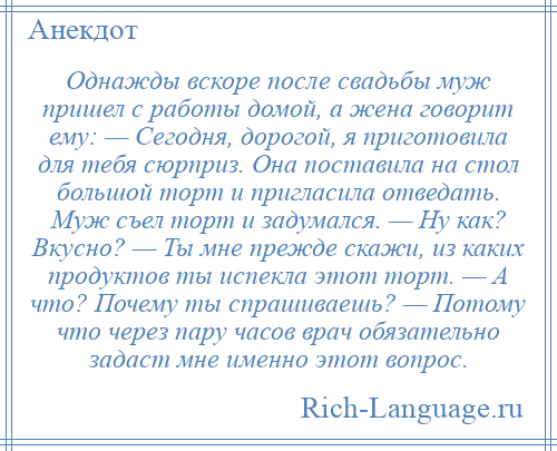 
    Однажды вскоре после свадьбы муж пришел с работы домой, а жена говорит ему: — Сегодня, дорогой, я приготовила для тебя сюрприз. Она поставила на стол большой торт и пригласила отведать. Муж съел торт и задумался. — Ну как? Вкусно? — Ты мне прежде скажи, из каких продуктов ты испекла этот торт. — А что? Почему ты спрашиваешь? — Потому что через пару часов врач обязательно задаст мне именно этот вопрос.