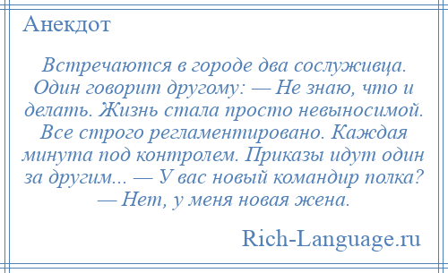 
    Встречаются в городе два сослуживца. Один говорит другому: — Не знаю, что и делать. Жизнь стала просто невыносимой. Все строго регламентировано. Каждая минута под контролем. Приказы идут один за другим... — У вас новый командир полка? — Нет, у меня новая жена.