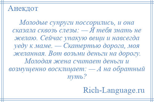 
    Молодые супруги поссорились, и она сказала сквозь слезы: — Я тебя знать не желаю. Сейчас упакую вещи и навсегда уеду к маме. — Скатертью дорога, моя желанная. Вот возьми деньги на дорогу. Молодая жена считает деньги и возмущенно восклицает: — А на обратный путь?