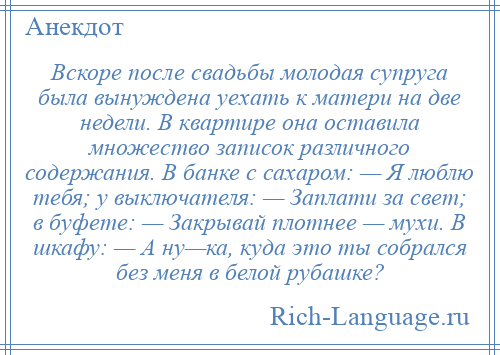 
    Вскоре после свадьбы молодая супруга была вынуждена уехать к матери на две недели. В квартире она оставила множество записок различного содержания. В банке с сахаром: — Я люблю тебя; у выключателя: — Заплати за свет; в буфете: — Закрывай плотнее — мухи. В шкафу: — А ну—ка, куда это ты собрался без меня в белой рубашке?