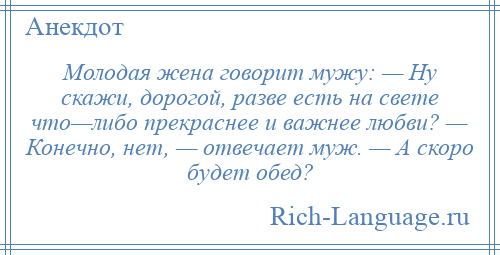 
    Молодая жена говорит мужу: — Ну скажи, дорогой, разве есть на свете что—либо прекраснее и важнее любви? — Конечно, нет, — отвечает муж. — А скоро будет обед?