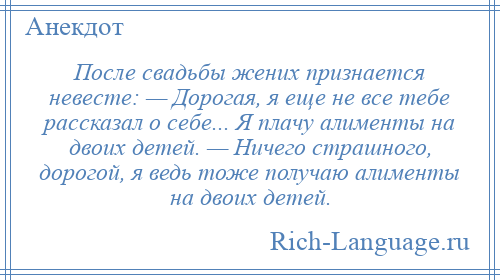 
    После свадьбы жених признается невесте: — Дорогая, я еще не все тебе рассказал о себе... Я плачу алименты на двоих детей. — Ничего страшного, дорогой, я ведь тоже получаю алименты на двоих детей.