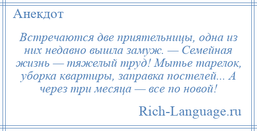 
    Встречаются две приятельницы, одна из них недавно вышла замуж. — Семейная жизнь — тяжелый труд! Мытье тарелок, уборка квартиры, заправка постелей... А через три месяца — все по новой!