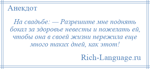 
    На свадьбе: — Разрешите мне поднять бокал за здоровье невесты и пожелать ей, чтобы она в своей жизни пережила еще много таких дней, как этот!