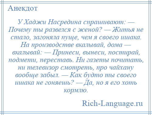 
    У Хаджи Насредина спрашивают: — Почему ты развелся с женой? — Житья не стало, загоняла пуще, чем я своего ишака. На производстве вкалывай, дома — вкалывай: — Принеси, вынеси, постирай, подмети, переставь. Ни газеты почитать, ни телевизор смотреть, про чайхану вообще забыл. — Как будто ты своего ишака не гоняешь? — Да, но я его хоть кормлю.