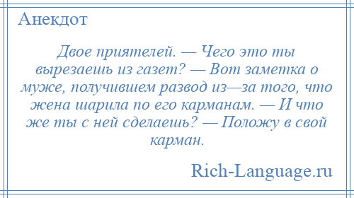 
    Двое приятелей. — Чего это ты вырезаешь из газет? — Вот заметка о муже, получившем развод из—за того, что жена шарила по его карманам. — И что же ты с ней сделаешь? — Положу в свой карман.