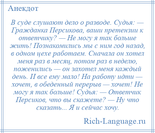 
    В суде слушают дело о разводе. Судья: — Гражданка Персикова, ваши претензии к ответчику? — Не могу я так больше жить! Познакомились мы с ним год назад, в одном цехе работаем. Сначала он хотел меня раз в месяц, потом раз в неделю, поженились — он захотел меня каждый день. И все ему мало! На работу идти — хочет, в обеденный перерыв — хочет! Не могу я так больше! Судья: — Ответчик Персиков, что вы скажете? — Ну что сказать... Я и сейчас хочу.