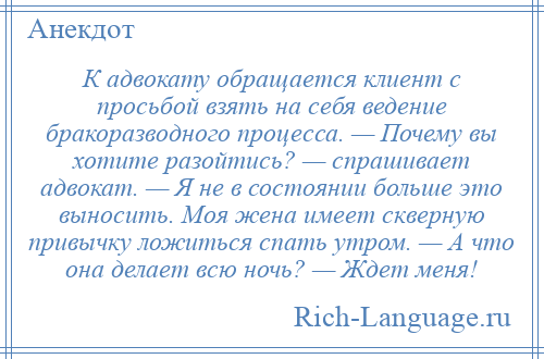 
    К адвокату обращается клиент с просьбой взять на себя ведение бракоразводного процесса. — Почему вы хотите разойтись? — спрашивает адвокат. — Я не в состоянии больше это выносить. Моя жена имеет скверную привычку ложиться спать утром. — А что она делает всю ночь? — Ждет меня!