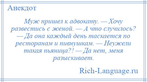 
    Муж пришел к адвокату. — Хочу развестись с женой. — А что случилось? — Да она каждый день таскается по ресторанам и пивнушкам. — Неужели такая пьяница?! — Да нет, меня разыскивает.