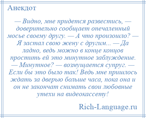 
    — Видно, мне придется развестись, — доверительно сообщает опечаленный мосье своему другу. — А что произошло? — Я застал свою жену с другим... — Да ладно, ведь можно в конце концов простить ей это минутное заблуждение. — Минутное? — возмущается супруг. — Если бы это было так! Ведь мне пришлось ждать за дверью больше часа, пока она и он не закончат снимать свои любовные утехи на видеокассету!