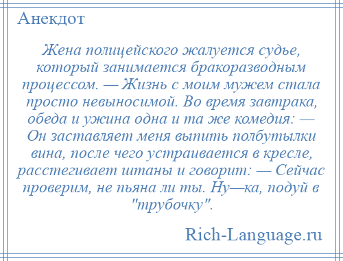 
    Жена полицейского жалуется судье, который занимается бракоразводным процессом. — Жизнь с моим мужем стала просто невыносимой. Во время завтрака, обеда и ужина одна и та же комедия: — Он заставляет меня выпить полбутылки вина, после чего устраивается в кресле, расстегивает штаны и говорит: — Сейчас проверим, не пьяна ли ты. Ну—ка, подуй в трубочку .