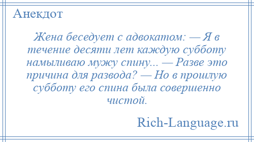 
    Жена беседует с адвокатом: — Я в течение десяти лет каждую субботу намыливаю мужу спину... — Разве это причина для развода? — Но в прошлую субботу его спина была совершенно чистой.