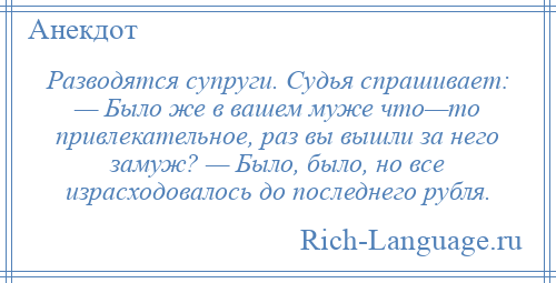 
    Разводятся супруги. Судья спрашивает: — Было же в вашем муже что—то привлекательное, раз вы вышли за него замуж? — Было, было, но все израсходовалось до последнего рубля.