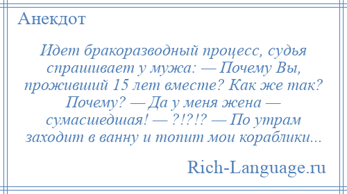 
    Идет бракоразводный процесс, судья спрашивает у мужа: — Почему Вы, проживший 15 лет вместе? Как же так? Почему? — Да у меня жена — сумасшедшая! — ?!?!? — По утрам заходит в ванну и топит мои кораблики...
