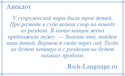 
    У супружеской пары было трое детей. При разводе в суде возник спор по поводу их раздела. В конце концов жена предложила мужу: — Знаешь что, пойдем пока домой. Вернемся сюда через год. Тогда их будет четверо и с разделом не будет никаких проблем.