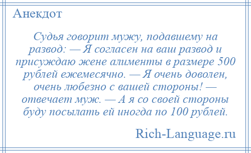 
    Судья говорит мужу, подавшему на развод: — Я согласен на ваш развод и присуждаю жене алименты в размере 500 рублей ежемесячно. — Я очень доволен, очень любезно с вашей стороны! — отвечает муж. — А я со своей стороны буду посылать ей иногда по 100 рублей.