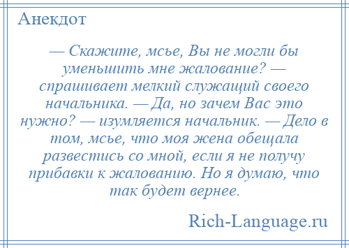 
    — Скажите, мсье, Вы не могли бы уменьшить мне жалование? — спрашивает мелкий служащий своего начальника. — Да, но зачем Вас это нужно? — изумляется начальник. — Дело в том, мсье, что моя жена обещала развестись со мной, если я не получу прибавки к жалованию. Но я думаю, что так будет вернее.