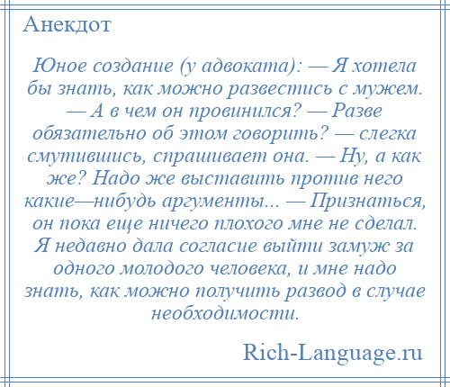 
    Юное создание (у адвоката): — Я хотела бы знать, как можно развестись с мужем. — А в чем он провинился? — Разве обязательно об этом говорить? — слегка смутившись, спрашивает она. — Ну, а как же? Надо же выставить против него какие—нибудь аргументы... — Признаться, он пока еще ничего плохого мне не сделал. Я недавно дала согласие выйти замуж за одного молодого человека, и мне надо знать, как можно получить развод в случае необходимости.