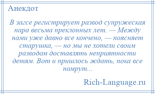 
    В загсе регистрирует развод супружеская пара весьма преклонных лет. — Между нами уже давно все кончено, — поясняет старушка, — но мы не хотели своим разводом доставлять неприятности детям. Вот и пришлось ждать, пока все помрут...