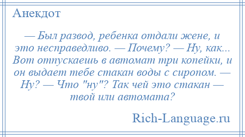 
    — Был развод, ребенка отдали жене, и это несправедливо. — Почему? — Ну, как... Вот отпускаешь в автомат три копейки, и он выдает тебе стакан воды с сиропом. — Ну? — Что ну ? Так чей это стакан — твой или автомата?