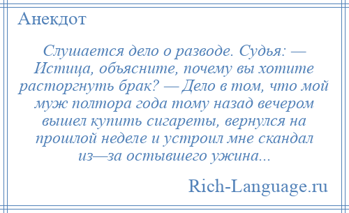 
    Слушается дело о разводе. Судья: — Истица, объясните, почему вы хотите расторгнуть брак? — Дело в том, что мой муж полтора года тому назад вечером вышел купить сигареты, вернулся на прошлой неделе и устроил мне скандал из—за остывшего ужина...